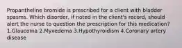 Propantheline bromide is prescribed for a client with bladder spasms. Which disorder, if noted in the client's record, should alert the nurse to question the prescription for this medication? 1.Glaucoma 2.Myxedema 3.Hypothyroidism 4.Coronary artery disease