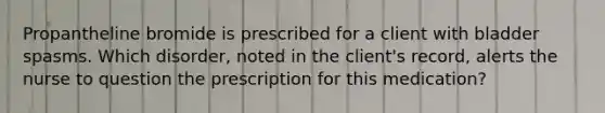 Propantheline bromide is prescribed for a client with bladder spasms. Which disorder, noted in the client's record, alerts the nurse to question the prescription for this medication?