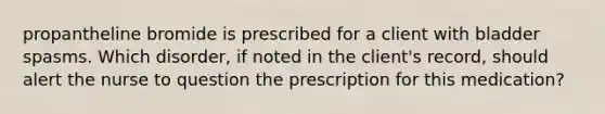 propantheline bromide is prescribed for a client with bladder spasms. Which disorder, if noted in the client's record, should alert the nurse to question the prescription for this medication?