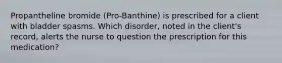 Propantheline bromide (Pro-Banthine) is prescribed for a client with bladder spasms. Which disorder, noted in the client's record, alerts the nurse to question the prescription for this medication?