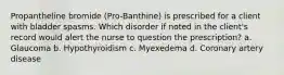 Propantheline bromide (Pro-Banthine) is prescribed for a client with bladder spasms. Which disorder if noted in the client's record would alert the nurse to question the prescription? a. Glaucoma b. Hypothyroidism c. Myexedema d. Coronary artery disease