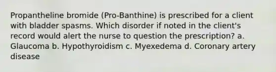 Propantheline bromide (Pro-Banthine) is prescribed for a client with bladder spasms. Which disorder if noted in the client's record would alert the nurse to question the prescription? a. Glaucoma b. Hypothyroidism c. Myexedema d. Coronary artery disease