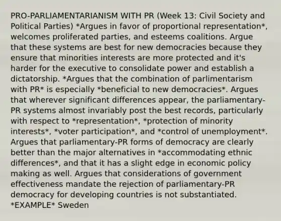 PRO-PARLIAMENTARIANISM WITH PR (Week 13: Civil Society and Political Parties) *Argues in favor of proportional representation*, welcomes proliferated parties, and esteems coalitions. Argue that these systems are best for new democracies because they ensure that minorities interests are more protected and it's harder for the executive to consolidate power and establish a dictatorship. *Argues that the combination of parlimentarism with PR* is especially *beneficial to new democracies*. Argues that wherever significant differences appear, the parliamentary-PR systems almost invariably post the best records, particularly with respect to *representation*, *protection of minority interests*, *voter participation*, and *control of unemployment*. Argues that parliamentary-PR forms of democracy are clearly better than the major alternatives in *accommodating ethnic differences*, and that it has a slight edge in economic policy making as well. Argues that considerations of government effectiveness mandate the rejection of parliamentary-PR democracy for developing countries is not substantiated. *EXAMPLE* Sweden