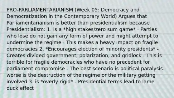 PRO-PARLIAMENTARIANISM (Week 05: Democracy and Democratization in the Contemporary World) Argues that Parliamentarianism is better than presidentialism because Presidentialism: 1. is a *high stakes/zero sum game* - Parties who lose do not gain any form of power and might attempt to undermine the regime - This makes a heavy impact on fragile democracies 2. *Encourages election of minority presidents* - Creates divided government, polarization, and gridlock - This is terrible for fragile democracies who have no precedent for parliament compromise - The best scenario is political paralysis- worse is the destruction of the regime or the military getting involved 3. is *overly rigid* - Presidential terms lead to lame duck effect