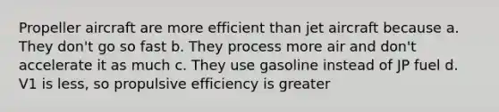 Propeller aircraft are more efficient than jet aircraft because a. They don't go so fast b. They process more air and don't accelerate it as much c. They use gasoline instead of JP fuel d. V1 is less, so propulsive efficiency is greater