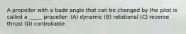A propeller with a bade angle that can be changed by the pilot is called a _____ propeller: (A) dynamic (B) rotational (C) reverse thrust (D) controllable