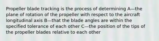 Propeller blade tracking is the process of determining A—the plane of rotation of the propeller with respect to the aircraft longitudinal axis B—that the blade angles are within the specified tolerance of each other C—the position of the tips of the propeller blades relative to each other