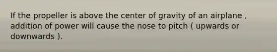 If the propeller is above the center of gravity of an airplane , addition of power will cause the nose to pitch ( upwards or downwards ).