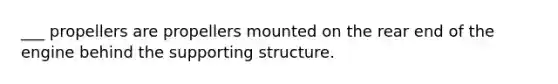 ___ propellers are propellers mounted on the rear end of the engine behind the supporting structure.
