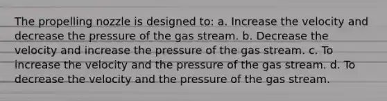 The propelling nozzle is designed to: a. Increase the velocity and decrease the pressure of the gas stream. b. Decrease the velocity and increase the pressure of the gas stream. c. To increase the velocity and the pressure of the gas stream. d. To decrease the velocity and the pressure of the gas stream.