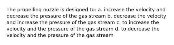 The propelling nozzle is designed to: a. increase the velocity and decrease the pressure of the gas stream b. decrease the velocity and increase the pressure of the gas stream c. to increase the velocity and the pressure of the gas stream d. to decrease the velocity and the pressure of the gas stream