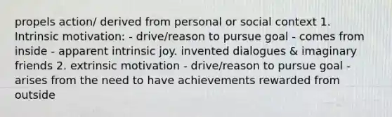 propels action/ derived from personal or social context 1. Intrinsic motivation: - drive/reason to pursue goal - comes from inside - apparent intrinsic joy. invented dialogues & imaginary friends 2. extrinsic motivation - drive/reason to pursue goal - arises from the need to have achievements rewarded from outside