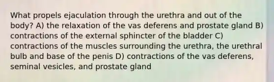 What propels ejaculation through the urethra and out of the body? A) the relaxation of the vas deferens and prostate gland B) contractions of the external sphincter of the bladder C) contractions of the muscles surrounding the urethra, the urethral bulb and base of the penis D) contractions of the vas deferens, seminal vesicles, and prostate gland