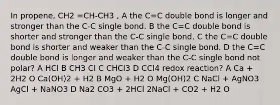 In propene, CH2 =CH-CH3 , A the C=C double bond is longer and stronger than the C-C single bond. B the C=C double bond is shorter and stronger than the C-C single bond. C the C=C double bond is shorter and weaker than the C-C single bond. D the C=C double bond is longer and weaker than the C-C single bond not polar? A HCl B CH3 Cl C CHCl3 D CCl4 redox reaction? A Ca + 2H2 O Ca(OH)2 + H2 B MgO + H2 O Mg(OH)2 C NaCl + AgNO3 AgCl + NaNO3 D Na2 CO3 + 2HCl 2NaCl + CO2 + H2 O