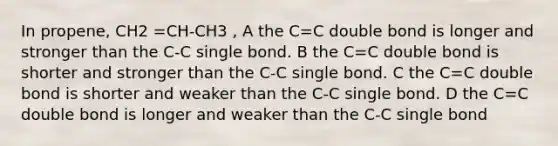 In propene, CH2 =CH-CH3 , A the C=C double bond is longer and stronger than the C-C single bond. B the C=C double bond is shorter and stronger than the C-C single bond. C the C=C double bond is shorter and weaker than the C-C single bond. D the C=C double bond is longer and weaker than the C-C single bond