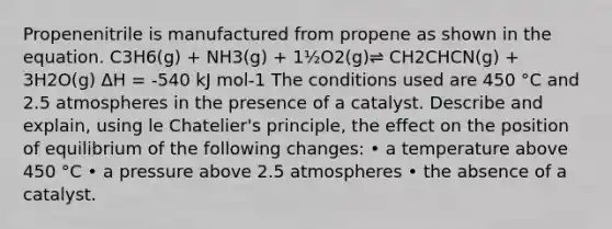 Propenenitrile is manufactured from propene as shown in the equation. C3H6(g) + NH3(g) + 1½O2(g)⇌ CH2CHCN(g) + 3H2O(g) ΔH = -540 kJ mol-1 The conditions used are 450 °C and 2.5 atmospheres in the presence of a catalyst. Describe and explain, using <a href='https://www.questionai.com/knowledge/kT1zAkQDuo-le-chateliers-principle' class='anchor-knowledge'>le chatelier's principle</a>, the effect on the position of equilibrium of the following changes: • a temperature above 450 °C • a pressure above 2.5 atmospheres • the absence of a catalyst.