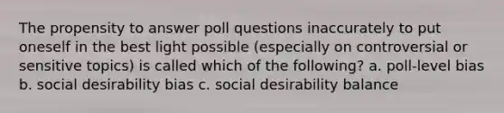 The propensity to answer poll questions inaccurately to put oneself in the best light possible (especially on controversial or sensitive topics) is called which of the following? a. poll-level bias b. social desirability bias c. social desirability balance