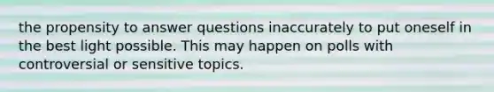 the propensity to answer questions inaccurately to put oneself in the best light possible. This may happen on polls with controversial or sensitive topics.