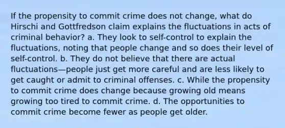 If the propensity to commit crime does not change, what do Hirschi and Gottfredson claim explains the fluctuations in acts of criminal behavior? a. They look to self-control to explain the fluctuations, noting that people change and so does their level of self-control. b. They do not believe that there are actual fluctuations—people just get more careful and are less likely to get caught or admit to criminal offenses. c. While the propensity to commit crime does change because growing old means growing too tired to commit crime. d. The opportunities to commit crime become fewer as people get older.