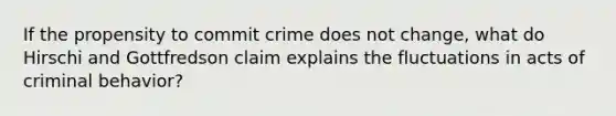 If the propensity to commit crime does not change, what do Hirschi and Gottfredson claim explains the fluctuations in acts of criminal behavior?