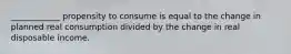 ____________ propensity to consume is equal to the change in planned real consumption divided by the change in real disposable income.