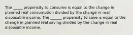 The _____ propensity to consume is equal to the change in planned real consumption divided by the change in real disposable income. The ______ propensity to save is equal to the change in planned real saving divided by the change in real disposable income.