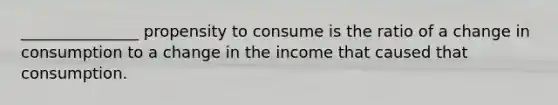 _______________ propensity to consume is the ratio of a change in consumption to a change in the income that caused that consumption.