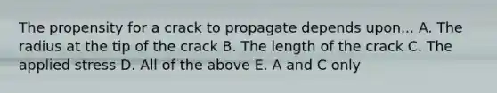 The propensity for a crack to propagate depends upon... A. The radius at the tip of the crack B. The length of the crack C. The applied stress D. All of the above E. A and C only