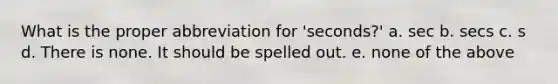 What is the proper abbreviation for 'seconds?' a. sec b. secs c. s d. There is none. It should be spelled out. e. none of the above