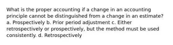 What is the proper accounting if a change in an accounting principle cannot be distinguished from a change in an estimate? a. Prospectively b. Prior period adjustment c. Either retrospectively or prospectively, but the method must be used consistently. d. Retrospectively