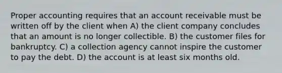 Proper accounting requires that an account receivable must be written off by the client when A) the client company concludes that an amount is no longer collectible. B) the customer files for bankruptcy. C) a collection agency cannot inspire the customer to pay the debt. D) the account is at least six months old.