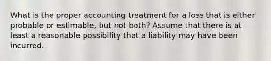 What is the proper accounting treatment for a loss that is either probable or estimable, but not both? Assume that there is at least a reasonable possibility that a liability may have been incurred.