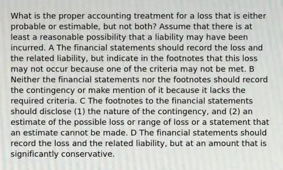 What is the proper accounting treatment for a loss that is either probable or estimable, but not both? Assume that there is at least a reasonable possibility that a liability may have been incurred. A The financial statements should record the loss and the related liability, but indicate in the footnotes that this loss may not occur because one of the criteria may not be met. B Neither the financial statements nor the footnotes should record the contingency or make mention of it because it lacks the required criteria. C The footnotes to the financial statements should disclose (1) the nature of the contingency, and (2) an estimate of the possible loss or range of loss or a statement that an estimate cannot be made. D The financial statements should record the loss and the related liability, but at an amount that is significantly conservative.