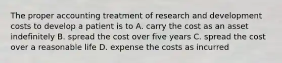 The proper accounting treatment of research and development costs to develop a patient is to A. carry the cost as an asset indefinitely B. spread the cost over five years C. spread the cost over a reasonable life D. expense the costs as incurred