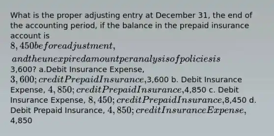 What is the proper adjusting entry at December 31, the end of the accounting period, if the balance in the prepaid insurance account is 8,450 before adjustment, and the unexpired amount per analysis of policies is3,600? a.Debit Insurance Expense, 3,600; credit Prepaid Insurance,3,600 b. Debit Insurance Expense, 4,850; credit Prepaid Insurance,4,850 c. Debit Insurance Expense, 8,450; credit Prepaid Insurance,8,450 d. Debit Prepaid Insurance, 4,850; credit Insurance Expense,4,850