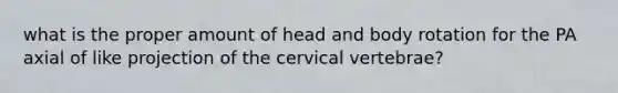 what is the proper amount of head and body rotation for the PA axial of like projection of the cervical vertebrae?