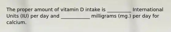 The proper amount of vitamin D intake is __________ International Units (IU) per day and ____________ milligrams (mg.) per day for calcium.