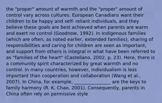 the "proper" amount of warmth and the "proper" amount of control vary across cultures. European Canadians want their children to be happy and self- reliant individuals, and they believe these goals are best achieved when parents are warm and exert no control (Goodnow, 1992). In Indigenous families (which are often, as noted earlier, extended families), sharing of responsibilities and caring for children are seen as important, and support from others is integral in what have been referred to as "families of the heart" (Castellano, 2002, p. 23). Here, there is a community spirit characterized by great warmth and no control. In many countries, however, individualism is less important than cooperation and collaboration (Wang et al., 2007). In China, for example, ________________ are the keys to family harmony (R. K. Chao, 2001). Consequently, parents in China often rely on permissive style