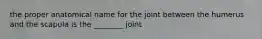 the proper anatomical name for the joint between the humerus and the scapula is the ________ joint