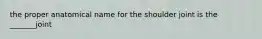 the proper anatomical name for the shoulder joint is the _______joint