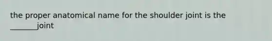 the proper anatomical name for the shoulder joint is the _______joint