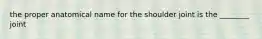 the proper anatomical name for the shoulder joint is the ________ joint