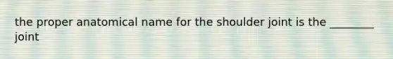 the proper anatomical name for the shoulder joint is the ________ joint
