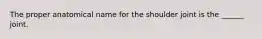 The proper anatomical name for the shoulder joint is the ______ joint.