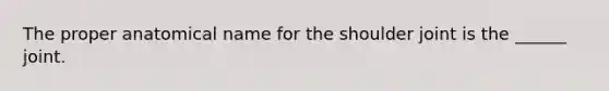 The proper anatomical name for the shoulder joint is the ______ joint.