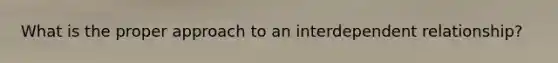 What is the proper approach to an interdependent relationship?