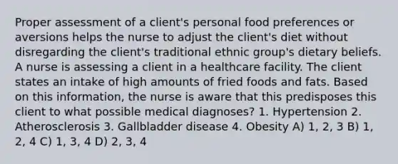 Proper assessment of a client's personal food preferences or aversions helps the nurse to adjust the client's diet without disregarding the client's traditional ethnic group's dietary beliefs. A nurse is assessing a client in a healthcare facility. The client states an intake of high amounts of fried foods and fats. Based on this information, the nurse is aware that this predisposes this client to what possible medical diagnoses? 1. Hypertension 2. Atherosclerosis 3. Gallbladder disease 4. Obesity A) 1, 2, 3 B) 1, 2, 4 C) 1, 3, 4 D) 2, 3, 4