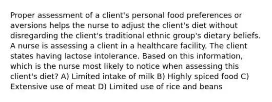 Proper assessment of a client's personal food preferences or aversions helps the nurse to adjust the client's diet without disregarding the client's traditional ethnic group's dietary beliefs. A nurse is assessing a client in a healthcare facility. The client states having lactose intolerance. Based on this information, which is the nurse most likely to notice when assessing this client's diet? A) Limited intake of milk B) Highly spiced food C) Extensive use of meat D) Limited use of rice and beans