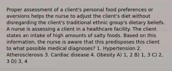 Proper assessment of a client's personal food preferences or aversions helps the nurse to adjust the client's diet without disregarding the client's traditional ethnic group's dietary beliefs. A nurse is assessing a client in a healthcare facility. The client states an intake of high amounts of salty foods. Based on this information, the nurse is aware that this predisposes this client to what possible medical diagnoses? 1. Hypertension 2. Atherosclerosis 3. Cardiac disease 4. Obesity A) 1, 2 B) 1, 3 C) 2, 3 D) 3, 4