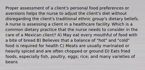 Proper assessment of a client's personal food preferences or aversions helps the nurse to adjust the client's diet without disregarding the client's traditional ethnic group's dietary beliefs. A nurse is assessing a client in a healthcare facility. Which is a common dietary practice that the nurse needs to consider in the care of a Mexican client? A) May eat every mouthful of food with a bite of bread B) Believes that a balance of "hot" and "cold" food is required for health C) Meats are usually marinated or heavily spiced and are often chopped or ground D) Eats fried foods, especially fish, poultry, eggs; rice; and many varieties of beans